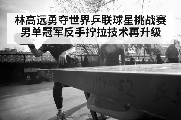 林高远勇夺世界乒联球星挑战赛男单冠军反手拧拉技术再升级