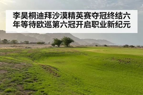 李昊桐迪拜沙漠精英赛夺冠终结六年等待欧巡第六冠开启职业新纪元
