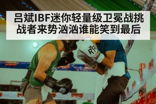 吕斌IBF迷你轻量级卫冕战挑战者来势汹汹谁能笑到最后