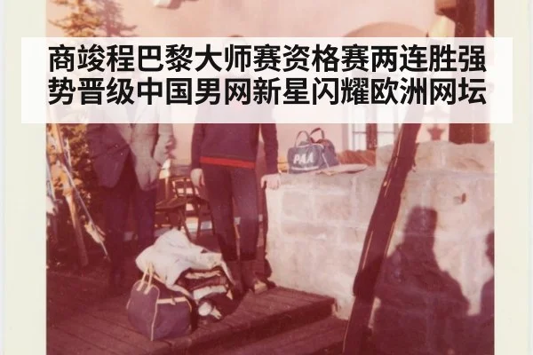 商竣程巴黎大师赛资格赛两连胜强势晋级中国男网新星闪耀欧洲网坛